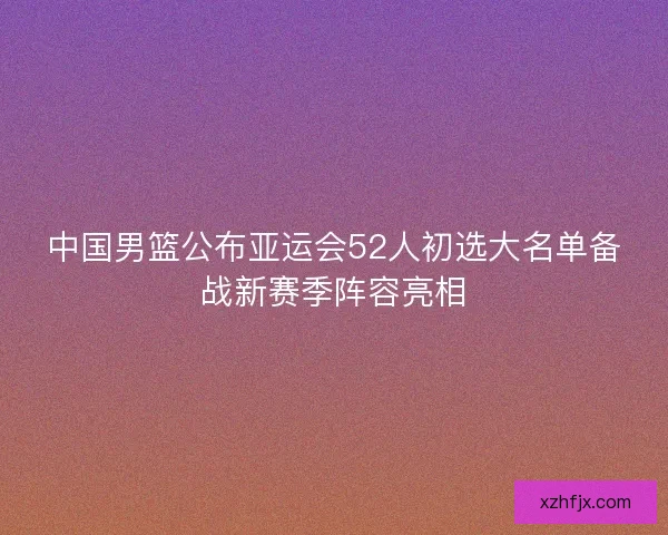 中国男篮公布亚运会52人初选大名单备战新赛季阵容亮相