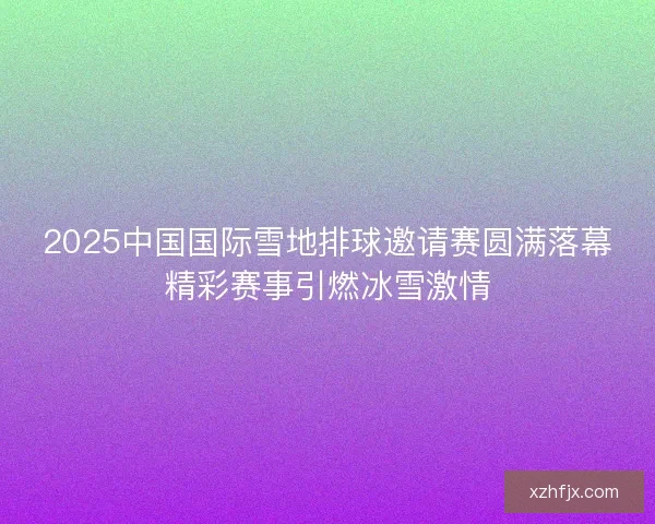 2025中国国际雪地排球邀请赛圆满落幕精彩赛事引燃冰雪激情