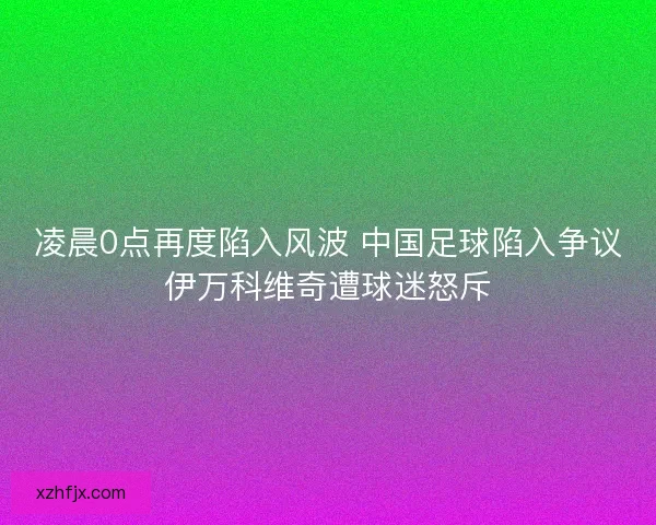 凌晨0点再度陷入风波 中国足球陷入争议伊万科维奇遭球迷怒斥