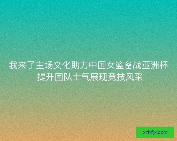 我来了主场文化助力中国女篮备战亚洲杯 提升团队士气展现竞技风采