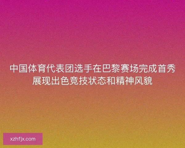 中国体育代表团选手在巴黎赛场完成首秀展现出色竞技状态和精神风貌